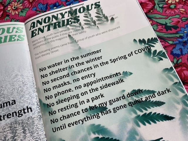A magazine page reads: “Anonymous entries. Many of our youth face persecution daily from bylaw, police and other members of the public if they are visible, so they have chosen to remain anonymous in this magazine for their safety. The following poems came from a group of youth who were displaced from Wesley Street: No water in the summer / No shelter in the winter / No second chances in the Spring of COVID / No masks, no entry / No phone, no appointments / No sleeping on a sidewalk / No resting in a park / No chance to let my guard down / Until everything has gone quiet and dark.”